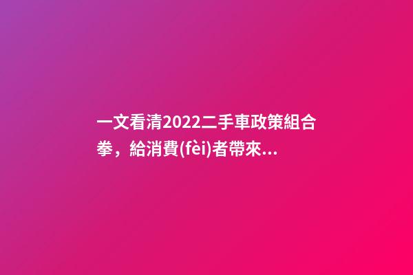 一文看清2022二手車政策組合拳，給消費(fèi)者帶來了什么？